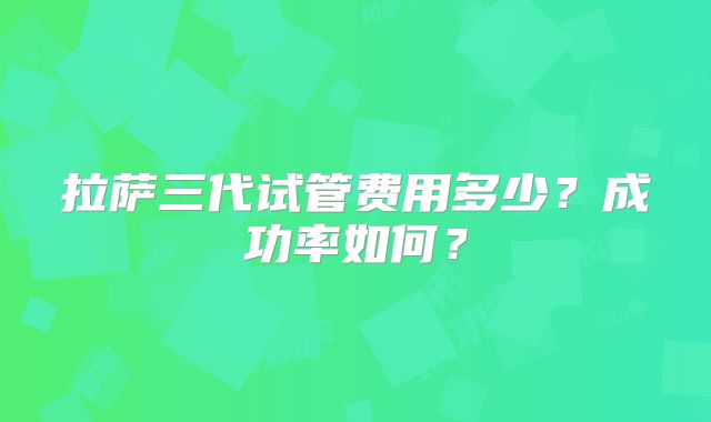 拉萨三代试管费用多少？成功率如何？