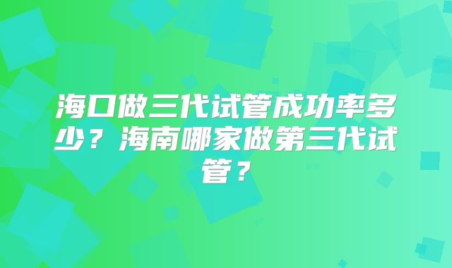 海口做三代试管成功率多少?海南哪家做第三代试管?