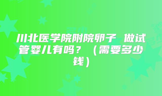 川北医学院附院卵子 做试管婴儿有吗?(需要多少钱)