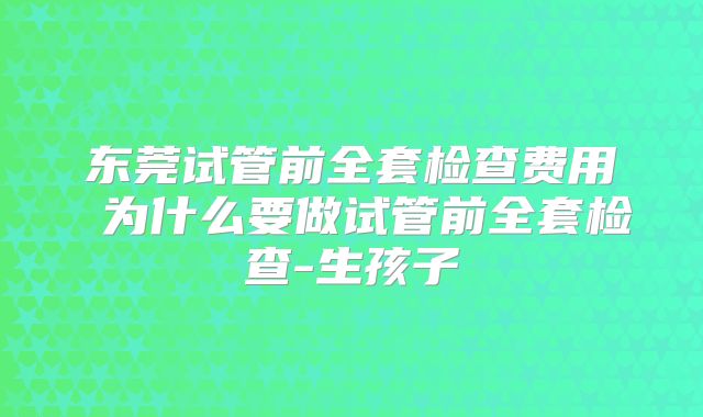 东莞试管前全套检查费用 为什么要做试管前全套检查-生孩子