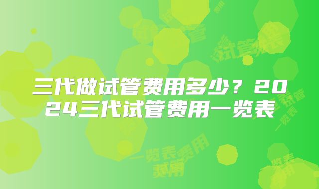 三代做试管费用多少?2024三代试管费用一览表