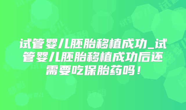 试管婴儿胚胎移植成功_试管婴儿胚胎移植成功后还需要吃保胎药吗！