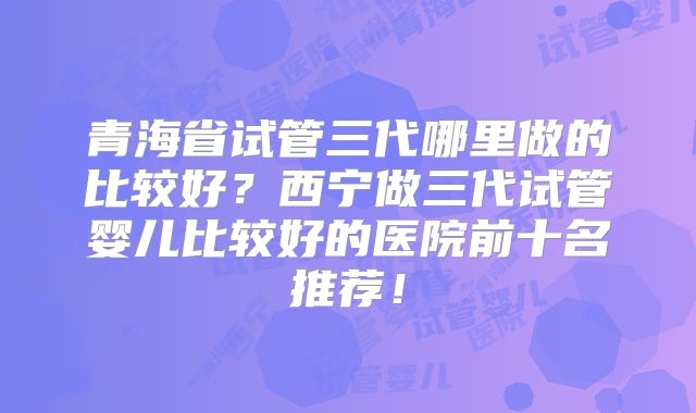 青海省试管三代哪里做的比较好？西宁做三代试管婴儿比较好的医院前十名推荐！