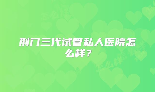 荆门三代试管私人医院怎么样？