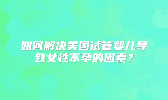 如何解决美国试管婴儿导致女性不孕的因素？
