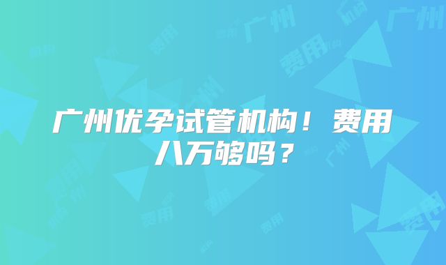 广州优孕试管机构！费用八万够吗？