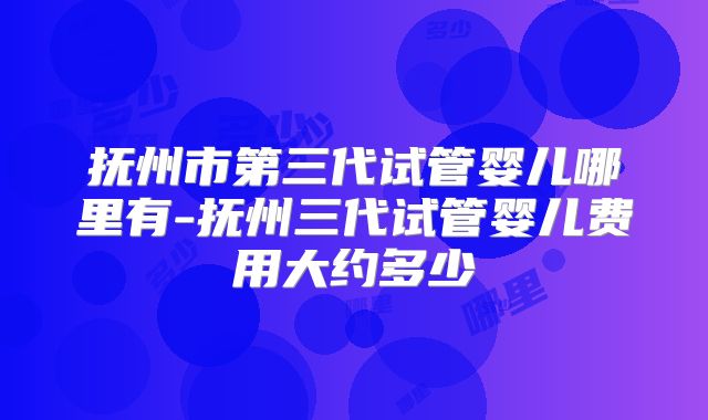 抚州市第三代试管婴儿哪里有-抚州三代试管婴儿费用大约多少