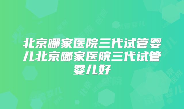 北京哪家医院三代试管婴儿北京哪家医院三代试管婴儿好