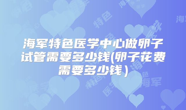 海军特色医学中心做卵子试管需要多少钱(卵子花费需要多少钱）