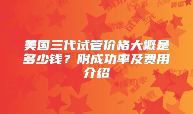 美国三代试管价格大概是多少钱？附成功率及费用介绍