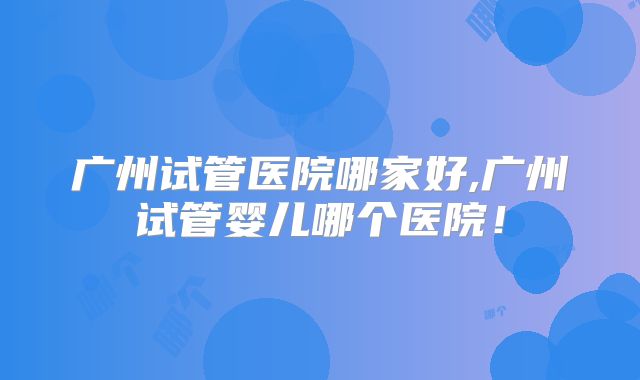 广州试管医院哪家好,广州试管婴儿哪个医院!