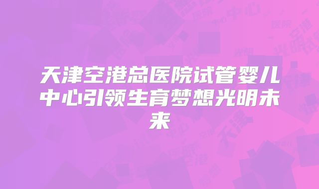 天津空港总医院试管婴儿中心引领生育梦想光明未来