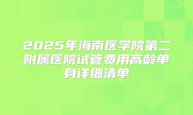2025年海南医学院第二附属医院试管费用高龄单身详细清单