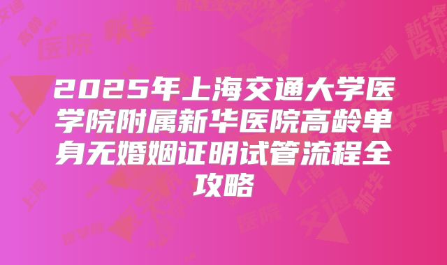 2025年上海交通大学医学院附属新华医院高龄单身无婚姻证明试管流程全攻略