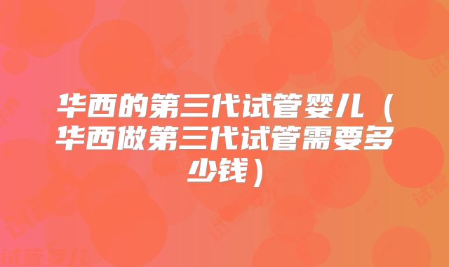 华西的第三代试管婴儿（华西做第三代试管需要多少钱）