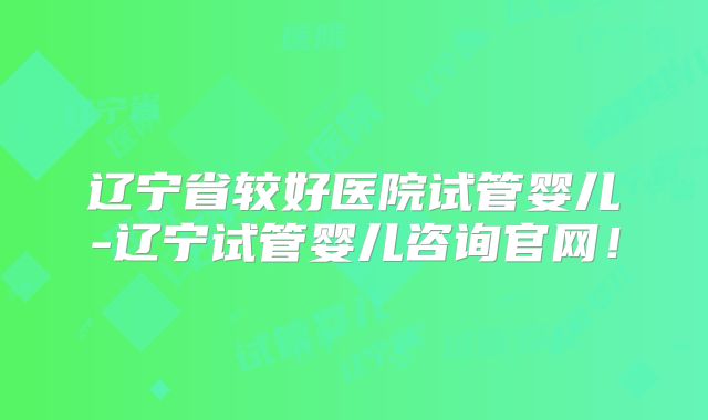 辽宁省较好医院试管婴儿-辽宁试管婴儿咨询官网！