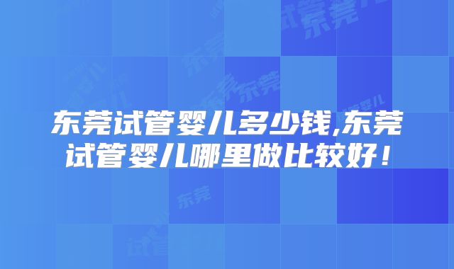 东莞试管婴儿多少钱,东莞试管婴儿哪里做比较好！