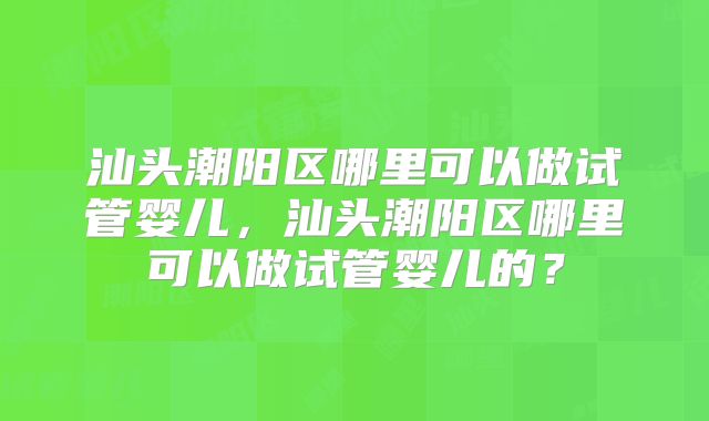 汕头潮阳区哪里可以做试管婴儿，汕头潮阳区哪里可以做试管婴儿的？