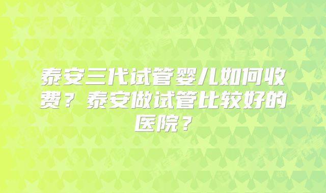 泰安三代试管婴儿如何收费？泰安做试管比较好的医院？