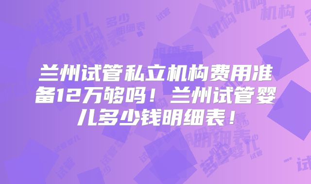 兰州试管私立机构费用准备12万够吗！兰州试管婴儿多少钱明细表！