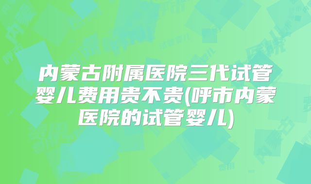 内蒙古附属医院三代试管婴儿费用贵不贵(呼市内蒙医院的试管婴儿)