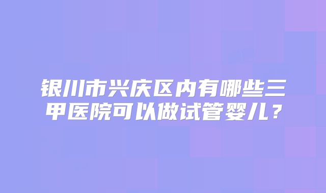 银川市兴庆区内有哪些三甲医院可以做试管婴儿？