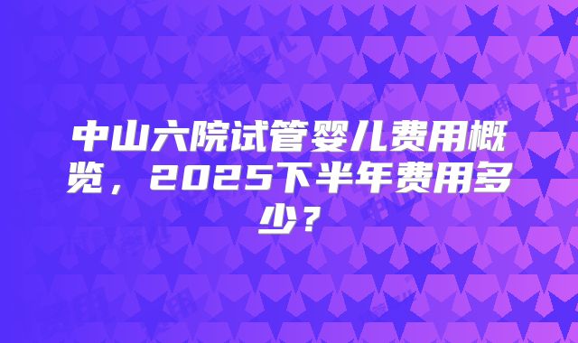中山六院试管婴儿费用概览，2025下半年费用多少？