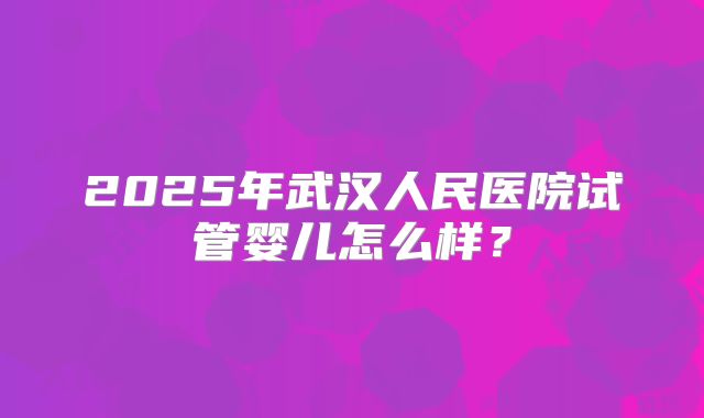 2025年武汉人民医院试管婴儿怎么样？
