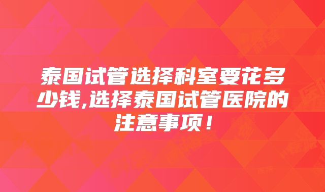 泰国试管选择科室要花多少钱,选择泰国试管医院的注意事项！