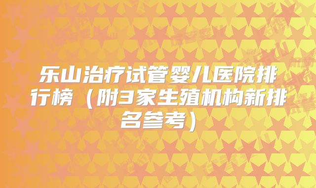 乐山治疗试管婴儿医院排行榜（附3家生殖机构新排名参考）