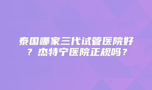 泰国哪家三代试管医院好?杰特宁医院正规吗?