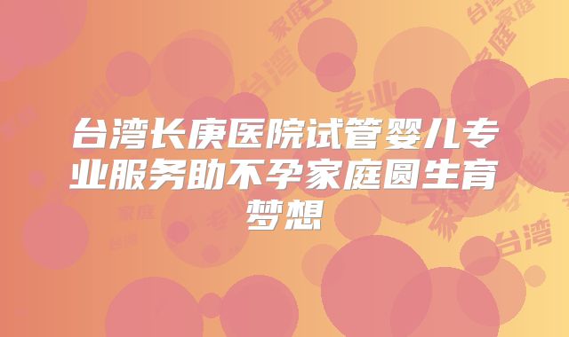 台湾长庚医院试管婴儿专业服务助不孕家庭圆生育梦想
