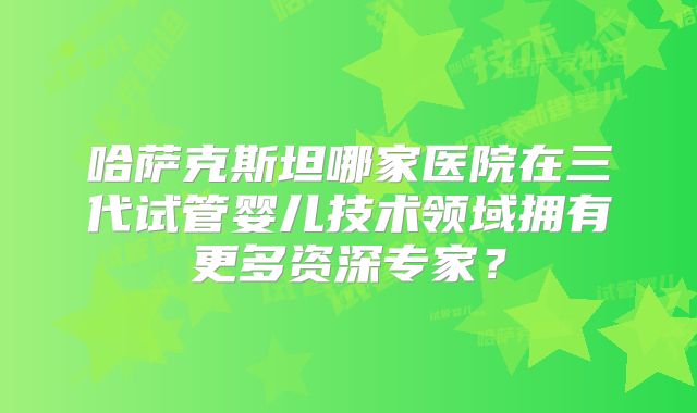 哈萨克斯坦哪家医院在三代试管婴儿技术领域拥有更多资深专家？