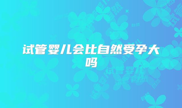 试管婴儿会比自然受孕大吗