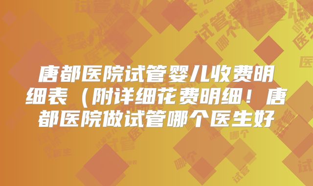 唐都医院试管婴儿收费明细表（附详细花费明细！唐都医院做试管哪个医生好