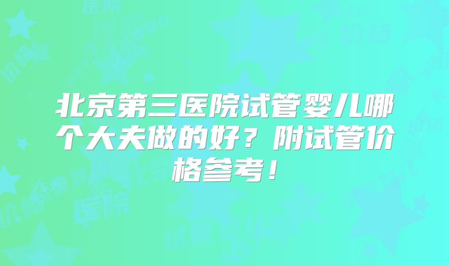 北京第三医院试管婴儿哪个大夫做的好？附试管价格参考！
