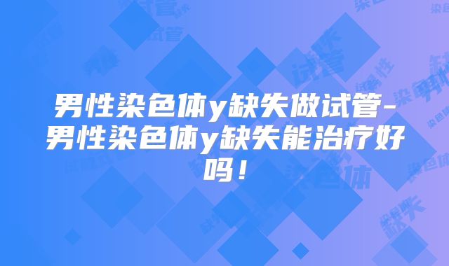 男性染色体y缺失做试管-男性染色体y缺失能治疗好吗！