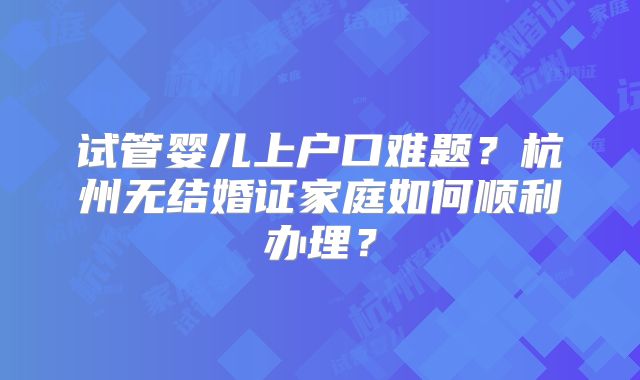 试管婴儿上户口难题？杭州无结婚证家庭如何顺利办理？