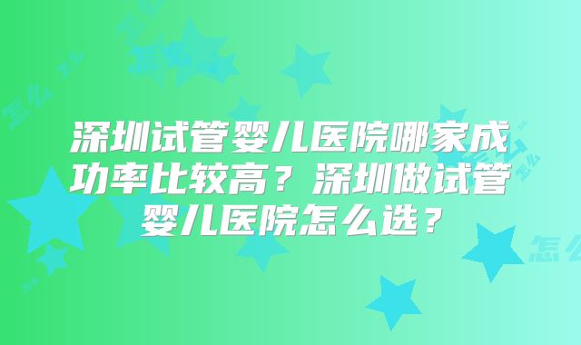 深圳试管婴儿医院哪家成功率比较高？深圳做试管婴儿医院怎么选？