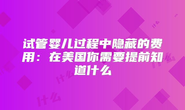 试管婴儿过程中隐藏的费用：在美国你需要提前知道什么