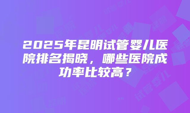 2025年昆明试管婴儿医院排名揭晓，哪些医院成功率比较高？
