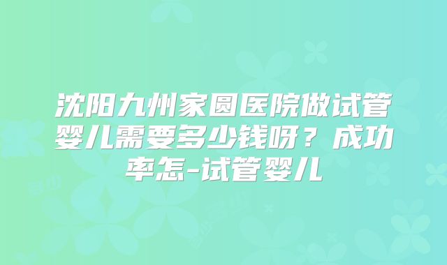沈阳九州家圆医院做试管婴儿需要多少钱呀?成功率怎-试管婴儿