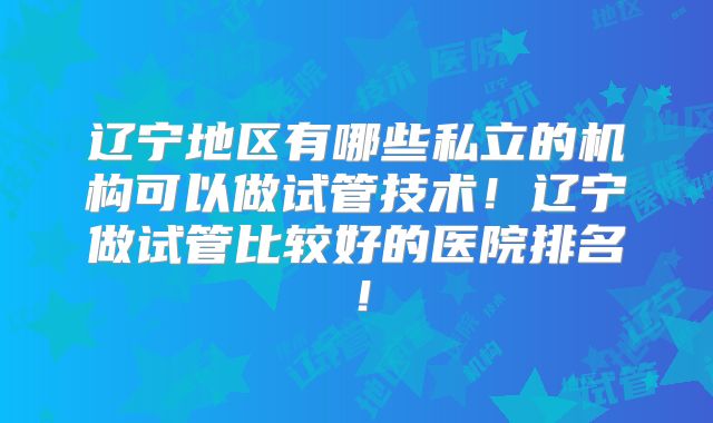 辽宁地区有哪些私立的机构可以做试管技术！辽宁做试管比较好的医院排名！