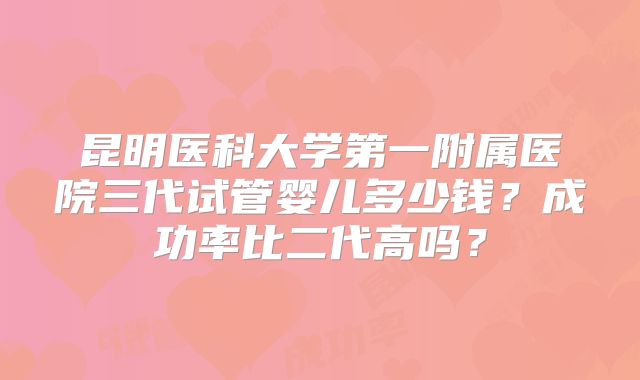 昆明医科大学第一附属医院三代试管婴儿多少钱？成功率比二代高吗？