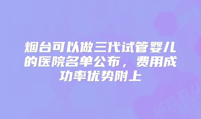 烟台可以做三代试管婴儿的医院名单公布，费用成功率优势附上