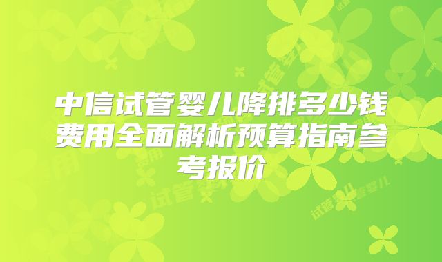 中信试管婴儿降排多少钱费用全面解析预算指南参考报价