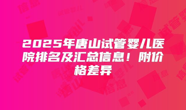 2025年唐山试管婴儿医院排名及汇总信息！附价格差异