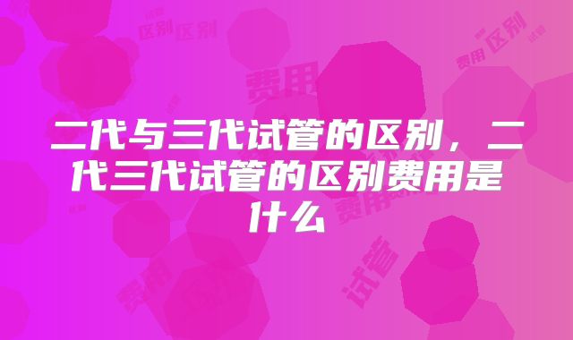 二代与三代试管的区别，二代三代试管的区别费用是什么