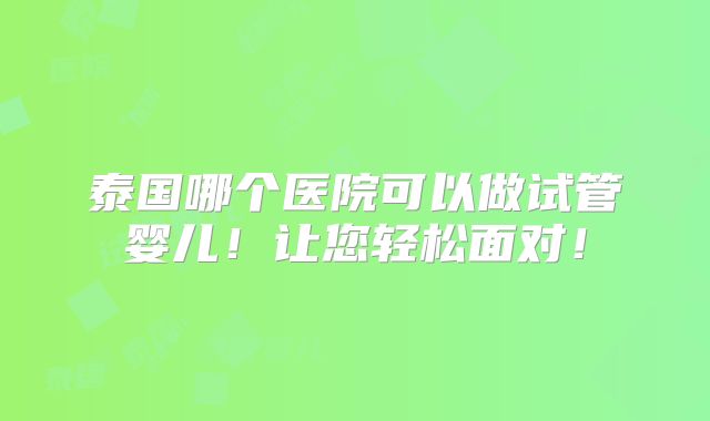泰国哪个医院可以做试管婴儿！让您轻松面对！
