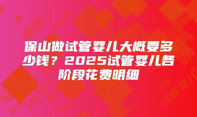 保山做试管婴儿大概要多少钱？2025试管婴儿各阶段花费明细